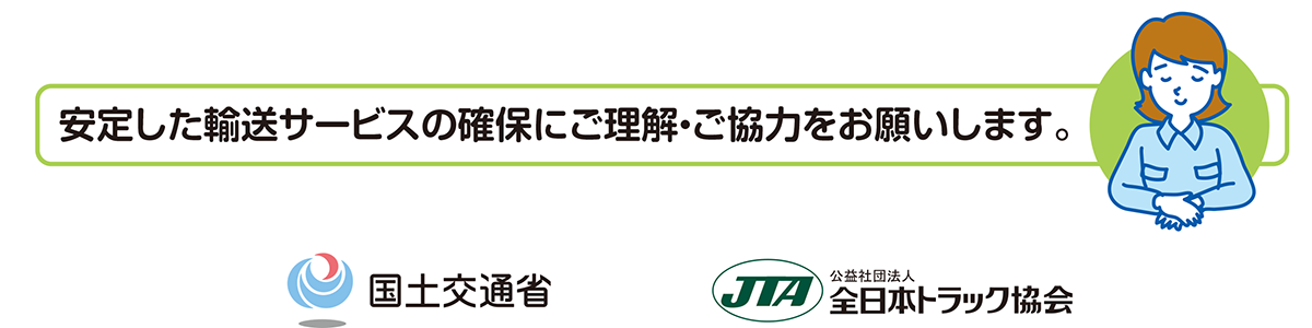 安定した輸送サービスの確保にご理解・こ協力をお願いします。国土交通省　https://www.mlit.go.jp/ 公益社団法人全日本トラック協会　https://jta.or.jp/
